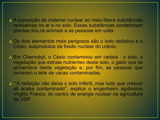 A exposição de material nuclear ao meio libera substâncias
radioativas no ar e no solo. Essas substâncias contaminam
plantas,rios,os animais e as pessoas em volta.
Os dois elementos mais perigosos são o iodo radiotivo e o
Césio, subprodutos da fissão nuclear do urânio.
Em Chernobyl, o Césio contaminou em cadeia : o solo, a
vegetação que extraia nutrientes deste solo, o gado que se
alimentava desta vegetação e, por fim, as pessoas que
tomaram o leite de vacas contaminadas.
"A radiação não deixa o solo infértil, mas tudo que crescer
ali acaba contaminado", explica o engenheiro agrônomo
Virgílio Franco, do centro de energia nuclear na agricultura
da USP.
 