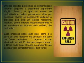 Um dos grandes problemas da contaminação
nuclear, segundo o engenheiro agrônomo
Virgílio Franco, é que os níveis de
radioatividade podem permanecer altos por
décadas. Chama se decaimento radiativo o
processo pelo qual um isótopo radioativo,
instável, perde energia espontâneamente e
se transforma em átomos mais estável, não
radioativo.
Esse processo pode levar dias, como e o
caso do Iodo radiativo, ou décadas, no caso
do Césio radioativo . " Apesar de ser
eliminado em até 30 dias pelo corpo humano,
o Césio pode durar 60 anos no ambiente, até
desaparecer completamente", diz Franco.
 