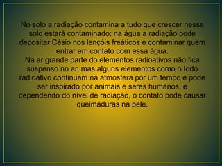 No solo a radiação contamina a tudo que crescer nesse
solo estará contaminado; na água a radiação pode
depositar Césio nos lençóis freáticos e contaminar quem
entrar em contato com essa água.
Na ar grande parte do elementos radioativos não fica
suspenso no ar, mas alguns elementos como o Iodo
radioativo continuam na atmosfera por um tempo e pode
ser inspirado por animais e seres humanos, e
dependendo do nível de radiação, o contato pode causar
queimaduras na pele.
 