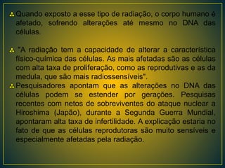 Quando exposto a esse tipo de radiação, o corpo humano é
afetado, sofrendo alterações até mesmo no DNA das
células.
"A radiação tem a capacidade de alterar a característica
físico-química das células. As mais afetadas são as células
com alta taxa de proliferação, como as reprodutivas e as da
medula, que são mais radiossensíveis".
Pesquisadores apontam que as alterações no DNA das
células podem se estender por gerações. Pesquisas
recentes com netos de sobreviventes do ataque nuclear a
Hiroshima (Japão), durante a Segunda Guerra Mundial,
apontaram alta taxa de infertilidade. A explicação estaria no
fato de que as células reprodutoras são muito sensíveis e
especialmente afetadas pela radiação.
 