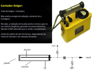 Contador Geiger:
Tubo de Geiger + Contador;
Não analisa energia da radiação, somente faz a
contagem;
No tubo, a radiação entra pela janela e ioniza o gás no
seu interior (Argônio), gerando um pulso eletrônico
(devido à DDP aplicada) que é, então, contabilizado;
Janela da ordem de até 10 mícrons, dependendo do
material utilizado e da radiação desejada;
 