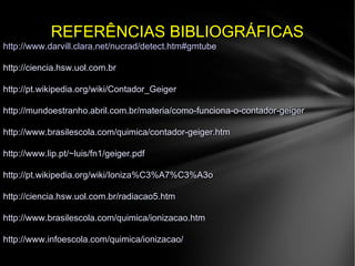 REFERÊNCIAS BIBLIOGRÁFICASREFERÊNCIAS BIBLIOGRÁFICAS
http://www.darvill.clara.net/nucrad/detect.htm#gmtube
http://ciencia.hsw.uol.com.brhttp://ciencia.hsw.uol.com.br
http://pt.wikipedia.org/wiki/Contador_Geigerhttp://pt.wikipedia.org/wiki/Contador_Geiger
http://mundoestranho.abril.com.br/materia/como-funciona-o-contador-geigerhttp://mundoestranho.abril.com.br/materia/como-funciona-o-contador-geiger
http://www.brasilescola.com/quimica/contador-geiger.htmhttp://www.brasilescola.com/quimica/contador-geiger.htm
http://www.lip.pt/~luis/fn1/geiger.pdfhttp://www.lip.pt/~luis/fn1/geiger.pdf
http://pt.wikipedia.org/wiki/Ioniza%C3%A7%C3%A3ohttp://pt.wikipedia.org/wiki/Ioniza%C3%A7%C3%A3o
http://ciencia.hsw.uol.com.br/radiacao5.htmhttp://ciencia.hsw.uol.com.br/radiacao5.htm
http://www.brasilescola.com/quimica/ionizacao.htmhttp://www.brasilescola.com/quimica/ionizacao.htm
http://www.infoescola.com/quimica/ionizacao/http://www.infoescola.com/quimica/ionizacao/
 