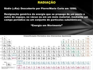 RADIAÇÃO
Rádio (88Ra): Descoberto por Pierre/Marie Curie em 1898;
Designação genérica da energia que se propaga de um ponto a
outro do espaço, no vácuo ou em um meio material, mediante um
campo periódico ou um conjunto de partículas subatômicas;
“Energia em Movimento”
 