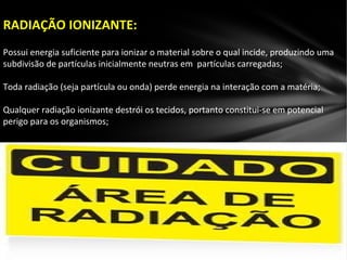 RADIAÇÃO IONIZANTE:
Possui energia suficiente para ionizar o material sobre o qual incide, produzindo uma
subdivisão de partículas inicialmente neutras em partículas carregadas;
Toda radiação (seja partícula ou onda) perde energia na interação com a matéria;
Qualquer radiação ionizante destrói os tecidos, portanto constitui-se em potencial
perigo para os organismos;
 