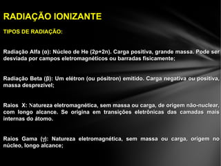 RADIAÇÃO IONIZANTERADIAÇÃO IONIZANTE
TIPOS DE RADIAÇÃO:TIPOS DE RADIAÇÃO:
Radiação Alfa (Radiação Alfa (αα): Núcleo de He (2p+2n). Carga positiva, grande massa. Pode ser): Núcleo de He (2p+2n). Carga positiva, grande massa. Pode ser
desviada por campos eletromagnéticos ou barradas fisicamente;desviada por campos eletromagnéticos ou barradas fisicamente;
Radiação Beta (Radiação Beta (ββ): Um elétron (ou pósitron) emitido. Carga negativa ou positiva,): Um elétron (ou pósitron) emitido. Carga negativa ou positiva,
massa desprezível;massa desprezível;
Raios X:Raios X: NNatureza eletromagnética, sem massa ou carga, de origem não-nuclear,atureza eletromagnética, sem massa ou carga, de origem não-nuclear,
com longo alcance. Se origina em transições eletrônicas das camadas maiscom longo alcance. Se origina em transições eletrônicas das camadas mais
internas do átomo.internas do átomo.
Raios Gama (Raios Gama (γγ): Natureza eletromagnética, sem massa ou carga, origem no): Natureza eletromagnética, sem massa ou carga, origem no
núcleo, longo alcance;núcleo, longo alcance;
 