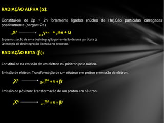 RADIAÇÃO ALPHA (αα):
Constitui-se de 2p + 2n fortemente ligados (núcleo de He).São partículas carregadas
positivamente (carga=+2e))
Esquematização de uma desintegração por emissão de uma partícula α.α.
Q=energia de desintegração liberada no processo.
RADIAÇÃO BETA (ββ):
Constitui-se da emissão de um elétron ou pósitron pelo núcleo.
Emissão de elétron: Transformação de um nêutron em próton e emissão de elétron.
Emissão de pósitron: Transformação de um próton em nêutron.
Z-2Z-2YYA-4A-4 ++ 22He + QHe + QzzXXAA
zzXXAA
Z+1Z+1YYAA
++ νν ++ ββ−−
zzXXAA
Z-1Z-1YYAA
++ νν ++ ββ++
 