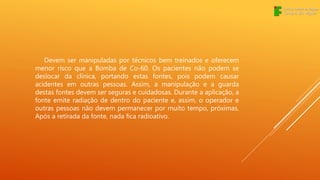 Devem ser manipuladas por técnicos bem treinados e oferecem
menor risco que a Bomba de Co-60. Os pacientes não podem se
deslocar da clínica, portando estas fontes, pois podem causar
acidentes em outras pessoas. Assim, a manipulação e a guarda
destas fontes devem ser seguras e cuidadosas. Durante a aplicação, a
fonte emite radiação de dentro do paciente e, assim, o operador e
outras pessoas não devem permanecer por muito tempo, próximas.
Após a retirada da fonte, nada fica radioativo.
 