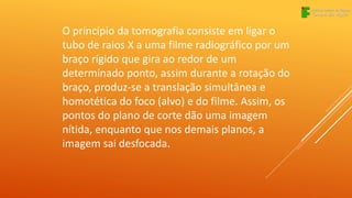 O princípio da tomografia consiste em ligar o
tubo de raios X a uma filme radiográfico por um
braço rígido que gira ao redor de um
determinado ponto, assim durante a rotação do
braço, produz-se a translação simultânea e
homotética do foco (alvo) e do filme. Assim, os
pontos do plano de corte dão uma imagem
nítida, enquanto que nos demais planos, a
imagem sai desfocada.
 