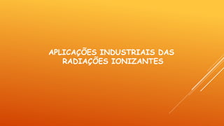 APLICAÇÕES INDUSTRIAIS DAS
RADIAÇÕES IONIZANTES
 