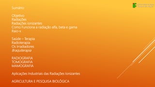 Sumário:
Objetivo
Radiações
Radiações ionizantes
Como Funciona a radiação alfa, beta e gama
Raio-x
Saúde – Terapia
Radioterapia
Os Irradiadores
Braquiterapia
RADIOGRAFIA
TOMOGRAFIA
MAMOGRAFIA
Aplicações Industriais das Radiações Ionizantes
AGRICULTURA E PESQUISA BIOLÓGICA
 