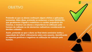 OBJETIVO
Pretende-se que os alunos conheçam alguns efeitos a aplicações
ionizantes. Além disso, pretende-se esclarecer o tema RADIAÇÃO,
que geralmente é ligado à malefícios e o caráter prejudicial das
mesmas, e mostrar aos alunos a importância na utilização pelo
homem da radiação ou de elementos radioativos considerando os
devidos cuidados.
Assim, pretende-se que o aluno ao final deste seminário tenha a
capacidade de refletir criticamente sobre este assunto, identificando
os aspectos positivos e negativos na utilização da radiação pelo
homem.
 