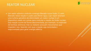 REATOR NUCLEAR
 Um reator atômico controla a energia liberada numa fissão. O calor
liberado nessa reação é usado para ferver água, cujo vapor acionará
uma turbina geradora de eletricidade um reator nuclear é um
dispositivo usado em usinas para controlar a reação de fissão nuclear.
Essa reação ocorre de forma descontrolada, por exemplo, na explosão
de bombas atômicas; mas os reatores possuem mecanismos que
impedem isso, fazendo com que a reação seja controlada e
reaproveitada para gerar energia elétrica.
 