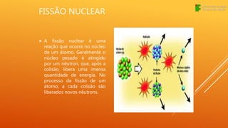 FISSÃO NUCLEAR
 A fissão nuclear é uma
reação que ocorre no núcleo
de um átomo. Geralmente o
núcleo pesado é atingido
por um nêutron, que, após a
colisão, libera uma imensa
quantidade de energia. No
processo de fissão de um
átomo, a cada colisão são
liberados novos nêutrons.
 