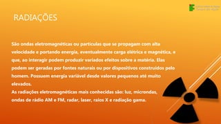 RADIAÇÕES
São ondas eletromagnéticas ou partículas que se propagam com alta
velocidade e portando energia, eventualmente carga elétrica e magnética, e
que, ao interagir podem produzir variados efeitos sobre a matéria. Elas
podem ser geradas por fontes naturais ou por dispositivos construídos pelo
homem. Possuem energia variável desde valores pequenos até muito
elevados.
As radiações eletromagnéticas mais conhecidas são: luz, microndas,
ondas de rádio AM e FM, radar, laser, raios X e radiação gama.
 