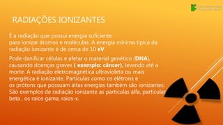 RADIAÇÕES IONIZANTES
É a radiação que possui energia suficiente
para ionizar átomos e moléculas. A energia mínima típica da
radiação ionizante é de cerca de 10 eV.
Pode danificar células e afetar o material genético (DNA),
causando doenças graves ( exemplo: câncer), levando até a
morte. A radiação eletromagnética ultravioleta ou mais
energética é ionizante. Partículas como os elétrons e
os prótons que possuam altas energias também são ionizantes.
São exemplos de radiação ionizante as partículas alfa, partículas
beta , os raios gama, raios-x.
 