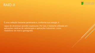 RAIO-X
É uma radiação bastante penetrante e, conforme sua energia, é
capaz de atravessar grandes espessuras. Por isso, é bastante utilizada em
aplicações médicas de radioterapia e aplicações industriais, como
medidores de nível e gamagrafia.
 