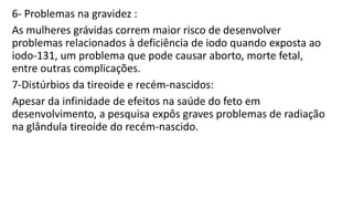 6- Problemas na gravidez :
As mulheres grávidas correm maior risco de desenvolver
problemas relacionados à deficiência de iodo quando exposta ao
iodo-131, um problema que pode causar aborto, morte fetal,
entre outras complicações.
7-Distúrbios da tireoide e recém-nascidos:
Apesar da infinidade de efeitos na saúde do feto em
desenvolvimento, a pesquisa expôs graves problemas de radiação
na glândula tireoide do recém-nascido.
 