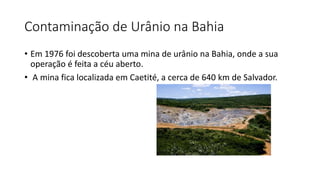 Contaminação de Urânio na Bahia
• Em 1976 foi descoberta uma mina de urânio na Bahia, onde a sua
operação é feita a céu aberto.
• A mina fica localizada em Caetité, a cerca de 640 km de Salvador.
 