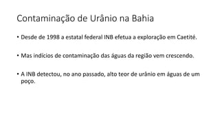 Contaminação de Urânio na Bahia
• Desde de 1998 a estatal federal INB efetua a exploração em Caetité.
• Mas indícios de contaminação das águas da região vem crescendo.
• A INB detectou, no ano passado, alto teor de urânio em águas de um
poço.
 
