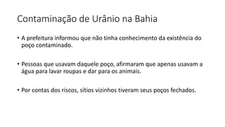 Contaminação de Urânio na Bahia
• A prefeitura informou que não tinha conhecimento da existência do
poço contaminado.
• Pessoas que usavam daquele poço, afirmaram que apenas usavam a
água para lavar roupas e dar para os animais.
• Por contas dos riscos, sítios vizinhos tiveram seus poços fechados.
 