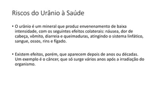 Riscos do Urânio à Saúde
• O urânio é um mineral que produz envenenamento de baixa
intensidade, com os seguintes efeitos colaterais: náusea, dor de
cabeça, vômito, diarreia e queimaduras, atingindo o sistema linfático,
sangue, ossos, rins e fígado.
• Existem efeitos, porém, que aparecem depois de anos ou décadas.
Um exemplo é o câncer, que só surge vários anos após a irradiação do
organismo.
 