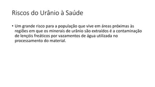 Riscos do Urânio à Saúde
• Um grande risco para a população que vive em áreas próximas às
regiões em que os minerais de urânio são extraídos é a contaminação
de lençóis freáticos por vazamentos de água utilizada no
processamento do material.
 