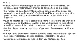 • Rússia
• emite 200 vezes mais radiação do que seria considerado normal, é o
suficiente para matar alguém em menos de uma hora de exposição.
• Em meados da década de 1940, quando o governo da União Soviética
construiu uma “cidade secreta” (Chelyabinsk-40) em uma área escondida
pelos montes Urais, que serviria de base para a produção de armas
nucleares.
• Quando o reator do local já estava funcionando, transformando urânio em
plutônio, sem as devidas precauções o lixo foi despejado no lago, ele foi
escolhido porque tinha contato com apenas um rio que o alimentava
• Foi descoberto que esse lago “vazava” para um pântano cerca de 40 anos
depois
• em 1967 uma grande seca fez com que uma parte considerável da água do
Karachay evaporasse, o que expôs resíduos radioativos ao vento
• Atualmente, as margens do lago emitem 600 Röntgens por hora
 