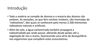 Introdução
• Toda a matéria se compõe de átomos e a maioria dos átomos são
estáveis. As exceções, os que têm núcleos instáveis, são chamadas de
"radioativos", dos quais se conhecem pelo menos 2.500 elementos
radioativos naturais e artificiais
• Além do solo, a água contaminada também propagará a
radioatividade por onde passar, afetando desde peixes até a
vegetação de rios e mares, favorecendo uma série de desequilíbrio
nos organismos que compõem estes ecossistemas.
 