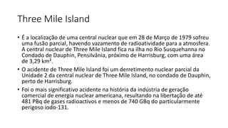 Three Mile Island
• É a localização de uma central nuclear que em 28 de Março de 1979 sofreu
uma fusão parcial, havendo vazamento de radioatividade para a atmosfera.
A central nuclear de Three Mile Island fica na ilha no Rio Susquehanna no
Condado de Dauphin, Pensilvânia, próximo de Harrisburg, com uma área
de 3,29 km².
• O acidente de Three Mile Island foi um derretimento nuclear parcial da
Unidade 2 da central nuclear de Three Mile Island, no condado de Dauphin,
perto de Harrisburg.
• Foi o mais significativo acidente na história da indústria de geração
comercial de energia nuclear americana, resultando na libertação de até
481 PBq de gases radioactivos e menos de 740 GBq do particularmente
perigoso iodo-131.
 