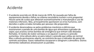 Acidente
• O acidente ocorrido em 28 de março de 1979, foi causado por falha do
equipamento devido a falhas no sistema secundário nuclear e erro proposital.
Houve corte de custos que afetaram economicamente a manutenção e uso de
materiais inferiores. Mas, principalmente apontaram-se erros humanos, com
decisões e ações erradas tomadas por pessoas não preparadas
• O acidente desencadeou-se pelos problemas mecânico e elétrico que
ocasionaram a parada de uma bomba de água que alimentava o gerador de
vapor, que acionou certas bombas de emergência que tinham sido deixadas
fechadas. O núcleo do reator começou a se aquecer e parou e a pressão
aumentou. Uma válvula abriu-se para reduzir a pressão que voltou ao normal.
Mas a válvula permaneceu aberta, ao contrário do que o indicador do painel de
controle assinalava. Gases radioativos escaparam e atingiram a atmosfera. Outros
elementos radioativos atravessaram as paredes.
 