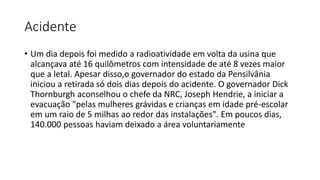 Acidente
• Um dia depois foi medido a radioatividade em volta da usina que
alcançava até 16 quilômetros com intensidade de até 8 vezes maior
que a letal. Apesar disso,o governador do estado da Pensilvânia
iniciou a retirada só dois dias depois do acidente. O governador Dick
Thornburgh aconselhou o chefe da NRC, Joseph Hendrie, a iniciar a
evacuação "pelas mulheres grávidas e crianças em idade pré-escolar
em um raio de 5 milhas ao redor das instalações". Em poucos dias,
140.000 pessoas haviam deixado a área voluntariamente
 