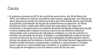 Causa
• O acidente começou às 03:53 da manhã da quarta-feira, dia 28 de Março de
1979, com falhas no sistema secundário não-nuclear, seguido por uma válvula de
alívio operada por piloto do sistema primário que tinha ficado aberta, permitindo
que grandes quantidades de líquido de arrefecimento escapassem. As falhas
mecânicas foram criadas pela falha inicial dos operadores do reator em
reconhecer a situação como um acidente de perda de líquido refrigerante devido
a treino inadequado e fatores humanos como erros de desenho industrial
relacionados com a presença de indicadores ambíguos na sala de controlo no
interface do utilizador da central. O âmbito e complexidade do acidente tornou-
se claro no decurso de cinco dias, quando empregados da Metropolitan Edison,
oficiais do estado da Pensilvânia e membros da Comissão Nuclear Reguladora dos
Estados Unidos tentavam compreender o problema, comunicavam a situação
para a imprensa e comunidade local, decidiam se o acidente requeria uma
evacuação de emergência e por fim davam conta do fim da crise.
 