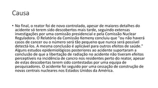 Causa
• No final, o reator foi de novo controlado, apesar de maiores detalhes do
acidente só terem sido descobertos mais tarde, seguindo extensas
investigações por uma comissão presidencial e pela Comissão Nuclear
Reguladora. O Relatório da Comissão Kemeny concluiu que "ou não haverá
casos de cancer ou o número será tão pequeno que nunca será possível
detectá-los. A mesma conclusão é aplicável para outros efeitos de saúde."
Alguns estudos epidemiológicos posteriores ao acidente suportaram a
conclusão de que a libertação de radiação no acidente não tiveram efeitos
perceptíveis na incidência de cancro nos residentes perto do reator, apesar
de estas descobertas terem sido contestadas por uma equipa de
pesquisadores. O acidente foi seguido por uma cessação de construção de
novas centrais nucleares nos Estados Unidos da América.
 