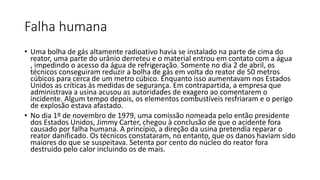 Falha humana
• Uma bolha de gás altamente radioativo havia se instalado na parte de cima do
reator, uma parte do urânio derreteu e o material entrou em contato com a água
, impedindo o acesso da água de refrigeração. Somente no dia 2 de abril, os
técnicos conseguiram reduzir a bolha de gás em volta do reator de 50 metros
cúbicos para cerca de um metro cúbico. Enquanto isso aumentavam nos Estados
Unidos as críticas às medidas de segurança. Em contrapartida, a empresa que
administrava a usina acusou as autoridades de exagero ao comentarem o
incidente. Algum tempo depois, os elementos combustíveis resfriaram e o perigo
de explosão estava afastado.
• No dia 1º de novembro de 1979, uma comissão nomeada pelo então presidente
dos Estados Unidos, Jimmy Carter, chegou à conclusão de que o acidente fora
causado por falha humana. A princípio, a direção da usina pretendia reparar o
reator danificado. Os técnicos constataram, no entanto, que os danos haviam sido
maiores do que se suspeitava. Setenta por cento do núcleo do reator fora
destruído pelo calor incluindo os de mais.
 