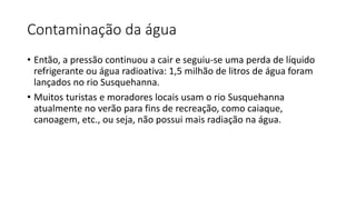 Contaminação da água
• Então, a pressão continuou a cair e seguiu-se uma perda de líquido
refrigerante ou água radioativa: 1,5 milhão de litros de água foram
lançados no rio Susquehanna.
• Muitos turistas e moradores locais usam o rio Susquehanna
atualmente no verão para fins de recreação, como caiaque,
canoagem, etc., ou seja, não possui mais radiação na água.
 