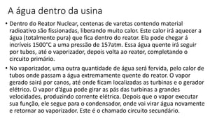 A água dentro da usina
• Dentro do Reator Nuclear, centenas de varetas contendo material
radioativo são fissionadas, liberando muito calor. Este calor irá aquecer a
água (totalmente pura) que fica dentro do reator. Ela pode chegar á
incríveis 1500°C a uma pressão de 157atm. Essa água quente irá seguir
por tubos, até o vaporizador, depois volta ao reator, completando o
circuito primário.
• No vaporizador, uma outra quantidade de água será fervida, pelo calor de
tubos onde passam a água extremamente quente do reator. O vapor
gerado sairá por canos, até onde ficam localizadas as turbinas e o gerador
elétrico. O vapor d’água pode girar as pás das turbinas a grandes
velocidades, produzindo corrente elétrica. Depois que o vapor executar
sua função, ele segue para o condensador, onde vai virar água novamente
e retornar ao vaporizador. Este é o chamado circuito secundário.
 