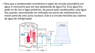 • Para que o condensador transforme o vapor do circuito secundário em
água, é necessário que ele seja abastecido de água fria. Essa água fria
pode vir de rios e lagos próximos. Ao passar pelo condensador, esta água
fica quente, necessitando ser resfriada nas torres de resfriamento (a
maior parte de uma usina nuclear). Este é o circuito terciário (ou sistema
de água de refrigeração)
 