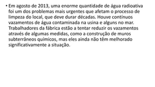 • Em agosto de 2013, uma enorme quantidade de água radioativa
foi um dos problemas mais urgentes que afetam o processo de
limpeza do local, que deve durar décadas. Houve contínuos
vazamentos de água contaminada na usina e alguns no mar.
Trabalhadores da fábrica estão a tentar reduzir os vazamentos
através de algumas medidas, como a construção de muros
subterrâneos químicos, mas eles ainda não têm melhorado
significativamente a situação.
 