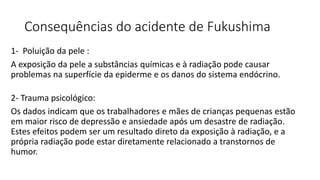 Consequências do acidente de Fukushima
1- Poluição da pele :
A exposição da pele a substâncias químicas e à radiação pode causar
problemas na superfície da epiderme e os danos do sistema endócrino.
2- Trauma psicológico:
Os dados indicam que os trabalhadores e mães de crianças pequenas estão
em maior risco de depressão e ansiedade após um desastre de radiação.
Estes efeitos podem ser um resultado direto da exposição à radiação, e a
própria radiação pode estar diretamente relacionado a transtornos de
humor.
 