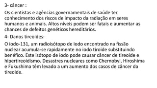 3- câncer :
Os cientistas e agências governamentais de saúde ter
conhecimento dos riscos de impacto da radiação em seres
humanos e animais. Altos níveis podem ser fatais e aumentar as
chances de defeitos genéticos hereditários.
4- Danos tireoides:
O iodo-131, um radioisótopo de iodo encontrado na fissão
nuclear acumula-se rapidamente no iodo tiroide substituindo
benéfico. Este isótopo de iodo pode causar câncer de tireoide e
hipertireoidismo. Desastres nucleares como Chernobyl, Hiroshima
e Fukushima têm levado a um aumento dos casos de câncer da
tireoide.
 