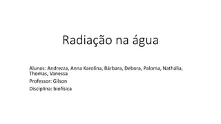 Radiação na água
Alunos: Andrezza, Anna Karolina, Bárbara, Debora, Paloma, Nathália,
Thomas, Vanessa
Professor: Gilson
Disciplina: biofísica
 