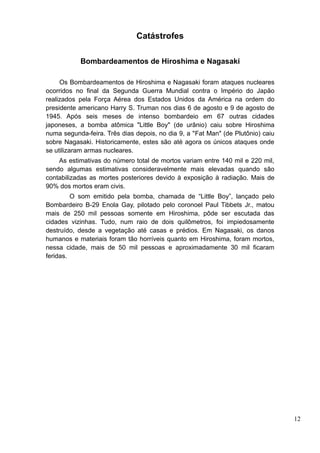 Catástrofes

           Bombardeamentos de Hiroshima e Nagasaki

     Os Bombardeamentos de Hiroshima e Nagasaki foram ataques nucleares
ocorridos no final da Segunda Guerra Mundial contra o Império do Japão
realizados pela Força Aérea dos Estados Unidos da América na ordem do
presidente americano Harry S. Truman nos dias 6 de agosto e 9 de agosto de
1945. Após seis meses de intenso bombardeio em 67 outras cidades
japoneses, a bomba atômica "Little Boy" (de urânio) caiu sobre Hiroshima
numa segunda-feira. Três dias depois, no dia 9, a "Fat Man" (de Plutônio) caiu
sobre Nagasaki. Historicamente, estes são até agora os únicos ataques onde
se utilizaram armas nucleares.
    As estimativas do número total de mortos variam entre 140 mil e 220 mil,
sendo algumas estimativas consideravelmente mais elevadas quando são
contabilizadas as mortes posteriores devido à exposição à radiação. Mais de
90% dos mortos eram civis.
         O som emitido pela bomba, chamada de “Little Boy”, lançado pelo
Bombardeiro B-29 Enola Gay, pilotado pelo coronoel Paul Tibbets Jr., matou
mais de 250 mil pessoas somente em Hiroshima, pôde ser escutada das
cidades vizinhas. Tudo, num raio de dois quilômetros, foi impiedosamente
destruído, desde a vegetação até casas e prédios. Em Nagasaki, os danos
humanos e materiais foram tão horríveis quanto em Hiroshima, foram mortos,
nessa cidade, mais de 50 mil pessoas e aproximadamente 30 mil ficaram
feridas.




                                                                                 12
 