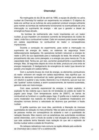 Chernobyl

       Na madrugada do dia 26 de abril de 1986, a equipe de plantão na usina
nuclear de Chernobyl foi realizar um experimento na unidade 4. O objetivo do
teste era verificar se as turbinas da usina poderiam produzir energia suficiente
para manter as bombas de resfriamento funcionando na eventualidade de uma
interrupção no suprimento de energia – até que o gerador a diesel de
emergência fosse ativado.
         As bombas de resfriamento são muito importantes em um reator
nuclear, já que impedem um excessivo aumento da temperatura do núcleo do
reator, onde fica o combustível nuclear. Calor em excesso pode causar reações
em cadeia espontâneas no combustível do reator e conseqüências
imprevisíveis.
       Durante a condução do experimento, para evitar a interrupção no
suprimento de energia do reator, os sistemas de segurança foram
deliberadamente desligados. Os operadores também reduziram a energia do
reator a 25% da sua capacidade para a realização do teste. No entanto, esse
procedimento não saiu como planejado, e a energia caiu para menos de 1% da
capacidade total. Tentou-se, por isso, aumentar gradualmente a quantidade de
energia. Mas, 30 segundos depois do início do teste, produziu-se uma onda de
energia inesperada. O desligamento de emergência do reator (que deveria ter
parado uma reação em cadeia) falhou.
      Com o aumento brusco do nível de energia, os elementos combustíveis
do reator entraram em reação em cadeia espontânea. Isso significa que os
átomos do elemento combustível do reator ganharam energia para absorver
um nêutron e quebrar o seu núcleo, liberando 2 ou 3 nêutrons, que por sua vez
vão “quebrar” outros núcleos, e assim sucessivamente, de maneira sustentada,
gerando cada vez mais energia.
       Com esse aumento exponencial de energia, o reator explodiu. A
explosão foi tão violenta que o lacre de mil toneladas do prédio do reator foi
jogado para longe. Com temperaturas acima de 2000°C, as barras de
combustível se fundiram e o grafite pegou fogo. O grafite era o material usado
como moderador nos reatores de Chernobyl. A substância moderadora em
situações normais diminui a velocidade de nêutrons que permitem a fissão
nuclear.
      O grafite queimou por nove dias, permitindo a liberação de imensas
quantidades de radiação no meio ambiente. Não se sabe ao certo a quantidade
de pessoas mortas em conseqüência do acidente e nem a quantidade de
radiação liberada. Mas mesmo com as estatísticas das autoridades soviéticas
sendo distorcidas, com o intuito de ocultar a real situação do problema, é fato
que este acidente tenha liberado mais radiação do que até a explosão da
bomba nuclear sobre a cidade de Hiroshima.
      Os isótopos radioativos mais comuns na região afetada pelo acidente
de Chernobyl são o césio-137 e o estrôncio-90.                                     13
 