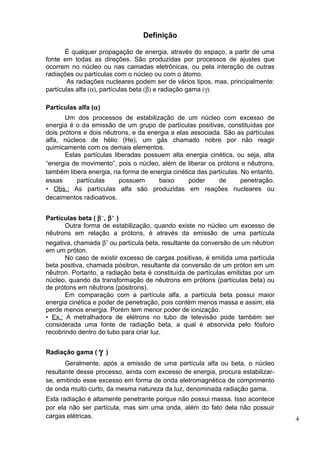Definição

       É qualquer propagação de energia, através do espaço, a partir de uma
fonte em todas as direções. São produzidas por processos de ajustes que
ocorrem no núcleo ou nas camadas eletrônicas, ou pela interação de outras
radiações ou partículas com o núcleo ou com o átomo.
        As radiações nucleares podem ser de vários tipos, mas, principalmente:
partículas alfa (α), partículas beta (β) e radiação gama (γ).

Partículas alfa (α)
       Um dos processos de estabilização de um núcleo com excesso de
energia é o da emissão de um grupo de partículas positivas, constituídas por
dois prótons e dois nêutrons, e da energia a elas associada. São as partículas
alfa, núcleos de hélio (He), um gás chamado nobre por não reagir
quimicamente com os demais elementos.
       Estas partículas liberadas possuem alta energia cinética, ou seja, alta
“energia de movimento”, pois o núcleo, além de liberar os prótons e nêutrons,
também libera energia, na forma de energia cinética das partículas. No entanto,
essas      partículas     possuem     baixo      poder     de       penetração.
• Obs.: As partículas alfa são produzidas em reações nucleares ou
decaimentos radioativos.


Partículas beta ( β − , β + )
      Outra forma de estabilização, quando existe no núcleo um excesso de
nêutrons em relação a prótons, é através da emissão de uma partícula
negativa, chamada β- ou partícula beta, resultante da conversão de um nêutron
em um próton.
       No caso de existir excesso de cargas positivas, é emitida uma partícula
beta positiva, chamada pósitron, resultante da conversão de um próton em um
nêutron. Portanto, a radiação beta é constituída de partículas emitidas por um
núcleo, quando da transformação de nêutrons em prótons (partículas beta) ou
de prótons em nêutrons (pósitrons).
       Em comparação com a partícula alfa, a partícula beta possui maior
energia cinética e poder de penetração, pois contém menos massa e assim, ela
perde menos energia. Porém tem menor poder de ionização.
• Ex.: A metralhadora de elétrons no tubo de televisão pode também ser
considerada uma fonte de radiação beta, a qual é absorvida pelo fósforo
recobrindo dentro do tubo para criar luz.


Radiação gama ( γ )
       Geralmente, após a emissão de uma partícula alfa ou beta, o núcleo
resultante desse processo, ainda com excesso de energia, procura estabilizar-
se, emitindo esse excesso em forma de onda eletromagnética de comprimento
de onda muito curto, da mesma natureza da luz, denominada radiação gama.
Esta radiação é altamente penetrante porque não possui massa. Isso acontece
por ela não ser partícula, mas sim uma onda, além do fato dela não possuir
cargas elétricas.                                                                 4
 