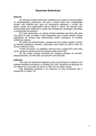 Elementos Radioativos

Naturais
       Na natureza existem elementos radioativos que realizam transmutações
ou desintegrações sucessivas, até que o núcleo atinja uma configuração
estável. Isso significa que, após um decaimento radioativo, o núcleo não
possui, ainda, uma organização interna estável e, assim, ele executa outra
transmutação para melhorá-la e, ainda não conseguindo, prossegue, até atingir
a configuração de equilíbrio.
       Em cada decaimento, os núcleos emitem radiações dos tipos alfa, beta
e/ou gama e cada um deles é mais organizado que o núcleo anterior. Essas
seqüências de núcleos são denominadas séries radioativas ou famílias
radioativas naturais.
       No estudo da radioatividade, constatou-se que existem apenas 3 séries
ou famílias radioativas naturais, conhecidas como Série do Urânio, Série do
Actínio e Série do Tório.
       A Série do Actínio, na realidade, inicia-se com o urânio-235 e tem esse
nome, porque se pensava que ela começava pelo actínio-227.
       As três séries naturais terminam em isótopos estáveis do chumbo,
respectivamente, chumbo-206, chumbo-207 e chumbo-208.

Artificiais
       Uma série de elementos radioativos não é encontrada na natureza. Um
exemplo bastante conhecido é o Plutônio (Pu 239), resultante da absorção de
um nêutron por um núcleo de urânio (U 238), em um reator nuclear.
       Nas aplicações industriais e na medicina, os mais conhecidos são o
Cobalto 60 e o Césio 137.




                                                                                 6
 