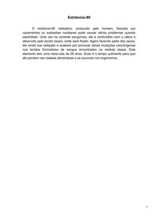 Estrôncio-90

       O estrôncio-90 radioativo, produzido pelo homem, liberado por
vazamentos ou explosões nucleares pode causar sérios problemas quando
assimilado. Uma vez na corrente sangüínea, ele é confundido com o cálcio e
absorvido pelo tecido ósseo, onde será fixado. Agora fazendo parte dos ossos,
ele emite sua radiação e acabará por provocar sérias mutações cancerígenas
nos tecidos formadores de sangue encontrados na medula óssea. Este
elemento tem uma meia-vida de 29 anos. Esse é o tempo suficiente para que
ele penetre nas cadeias alimentares e se acumule nos organismos.




                                                                                7
 