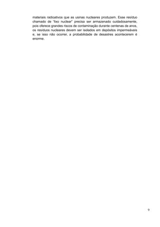 materiais radioativos que as usinas nucleares produzem. Esse resíduo
chamado de “lixo nuclear” precisa ser armazenado cuidadosamente,
pois oferece grandes riscos de contaminação durante centenas de anos,
os resíduos nucleares devem ser isolados em depósitos impermeáveis
e, se isso não ocorrer, a probabilidade de desastres acontecerem é
enorme.




                                                                        9
 