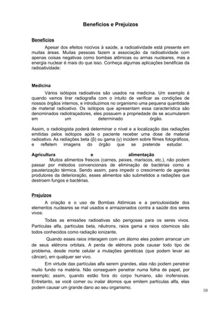 Benefícios e Prejuízos

Benefícios
       Apesar dos efeitos nocivos à saúde, a radioatividade está presente em
muitas áreas. Muitas pessoas fazem a associação da radioatividade com
apenas coisas negativas como bombas atômicas ou armas nucleares, mas a
energia nuclear é mais do que isso. Conheça algumas aplicações benéficas da
radioatividade:


Medicina
      Vários isótopos radioativos são usados na medicina. Um exemplo é
quando vamos tirar radiografia com o intuito de verificar as condições de
nossos órgãos internos, e introduzimos no organismo uma pequena quantidade
de material radioativo. Os isótopos que apresentam essa característica são
denominados radiotraçadores, eles possuem a propriedade de se acumularem
em              um               determinado            órgão.

Assim, o radiologista poderá determinar o nível e a localização das radiações
emitidas pelos isótopos após o paciente receber uma dose de material
radioativo. As radiações beta (β) ou gama (γ) incidem sobre filmes fotográficos,
e    refletem    imagens    do     órgão  que      se  pretende     estudar.

Agricultura                  e                  alimentação
         Muitos alimentos frescos (carnes, peixes, mariscos, etc.), não podem
passar por métodos convencionais de eliminação de bactérias como a
pausterização térmica. Sendo assim, para impedir o crescimento de agentes
produtores da deterioração, esses alimentos são submetidos a radiações que
destroem fungos e bactérias.


Prejuízos
       A criação e o uso de Bombas Atômicas e a periculosidade dos
elementos nucleares se mal usados e armazenados contra a saúde dos seres
vivos:
       Todas as emissões radioativas são perigosas para os seres vivos.
Partículas alfa, partículas beta, nêutrons, raios gama e raios cósmicos são
todos conhecidos como radiação ionizante.
       Quando esses raios interagem com um átomo eles podem arrancar um
de seus elétrons orbitais. A perda de elétrons pode causar todo tipo de
problema, desde morte celular a mutações genéticas (que podem levar ao
câncer), em qualquer ser vivo.
       Em virtude das partículas alfa serem grandes, elas não podem penetrar
muito fundo na matéria. Não conseguem penetrar numa folha de papel, por
exemplo; assim, quando estão fora do corpo humano, são inofensivas.
Entretanto, se você comer ou inalar átomos que emitem partículas alfa, elas
podem causar um grande dano ao seu organismo.
                                                                                   10
 