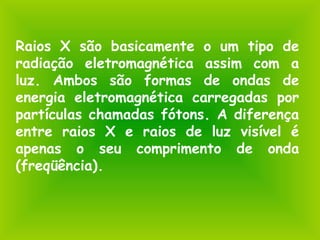 Raios X são basicamente o um tipo de
radiação eletromagnética assim com a
luz. Ambos são formas de ondas de
energia eletromagnética carregadas por
partículas chamadas fótons. A diferença
entre raios X e raios de luz visível é
apenas o seu comprimento de onda
(freqüência).
 