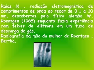 Raios X , radiação eletromagnética de
comprimentos de onda ao redor de 0.1 a 10
nm, descobertos pelo físico alemão W.
Roentgen (1985) enquanto fazia experiência
com feixes de elétrons em um tubo de
descarga de gás.
Radiografia da mão da mulher de Roentgen ,
Bertha.
 